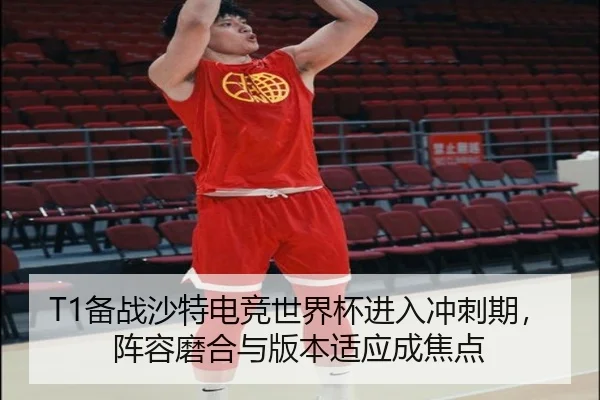 T1备战沙特电竞世界杯进入冲刺期，阵容磨合与版本适应成焦点
